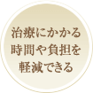 治療にかかる時間や負担を軽減できる