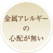 金属アレルギーの心配が無い